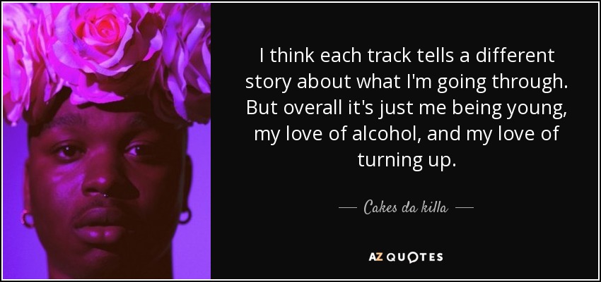 I think each track tells a different story about what I'm going through. But overall it's just me being young, my love of alcohol, and my love of turning up. - Cakes da killa