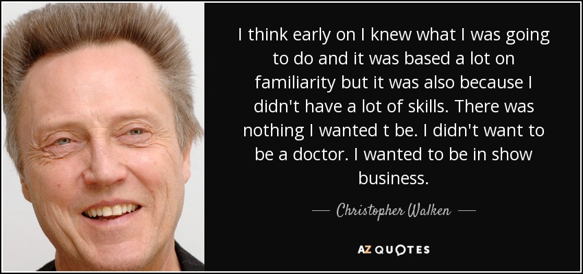 I think early on I knew what I was going to do and it was based a lot on familiarity but it was also because I didn't have a lot of skills. There was nothing I wanted t be. I didn't want to be a doctor. I wanted to be in show business. - Christopher Walken