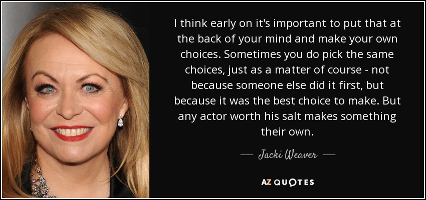 I think early on it's important to put that at the back of your mind and make your own choices. Sometimes you do pick the same choices, just as a matter of course - not because someone else did it first, but because it was the best choice to make. But any actor worth his salt makes something their own. - Jacki Weaver