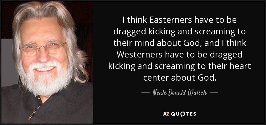 I think Easterners have to be dragged kicking and screaming to their mind about God, and I think Westerners have to be dragged kicking and screaming to their heart center about God. - Neale Donald Walsch