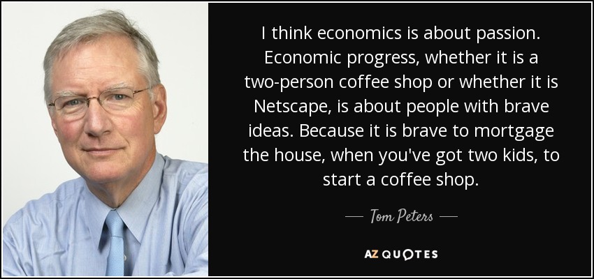 I think economics is about passion. Economic progress, whether it is a two-person coffee shop or whether it is Netscape, is about people with brave ideas. Because it is brave to mortgage the house, when you've got two kids, to start a coffee shop. - Tom Peters