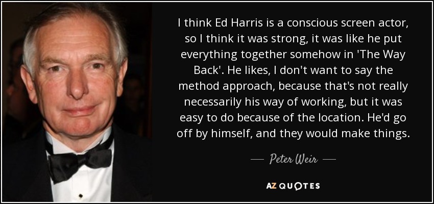 I think Ed Harris is a conscious screen actor, so I think it was strong, it was like he put everything together somehow in 'The Way Back'. He likes, I don't want to say the method approach, because that's not really necessarily his way of working, but it was easy to do because of the location. He'd go off by himself, and they would make things. - Peter Weir