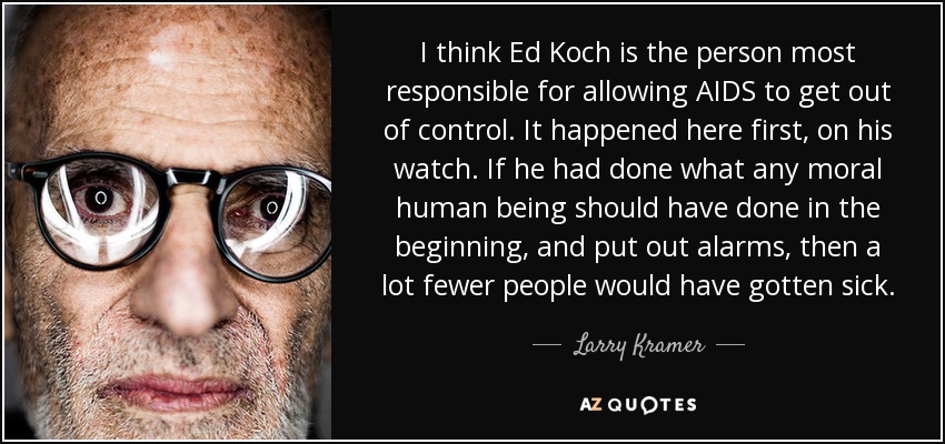 I think Ed Koch is the person most responsible for allowing AIDS to get out of control. It happened here first, on his watch. If he had done what any moral human being should have done in the beginning, and put out alarms, then a lot fewer people would have gotten sick. - Larry Kramer