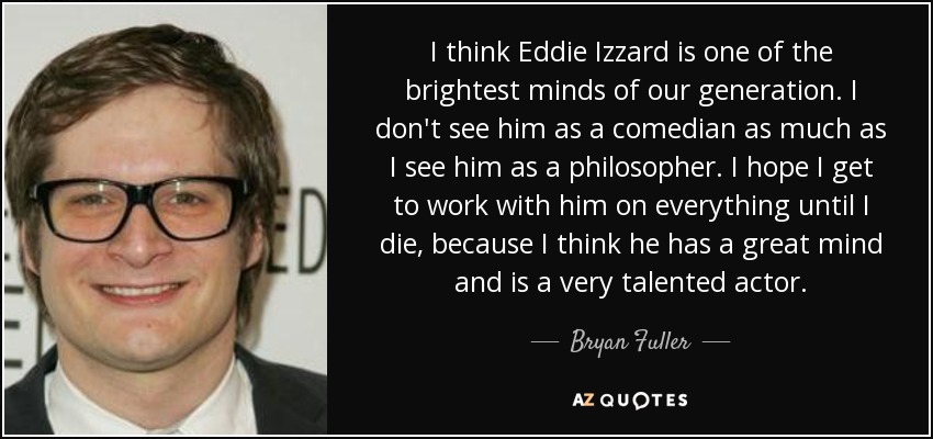 I think Eddie Izzard is one of the brightest minds of our generation. I don't see him as a comedian as much as I see him as a philosopher. I hope I get to work with him on everything until I die, because I think he has a great mind and is a very talented actor. - Bryan Fuller