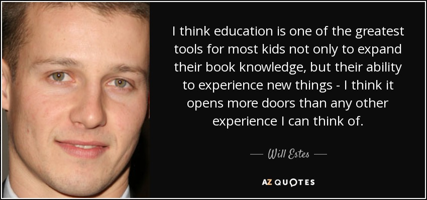 I think education is one of the greatest tools for most kids not only to expand their book knowledge, but their ability to experience new things - I think it opens more doors than any other experience I can think of. - Will Estes
