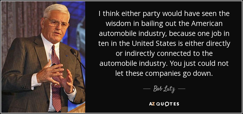I think either party would have seen the wisdom in bailing out the American automobile industry, because one job in ten in the United States is either directly or indirectly connected to the automobile industry. You just could not let these companies go down. - Bob Lutz