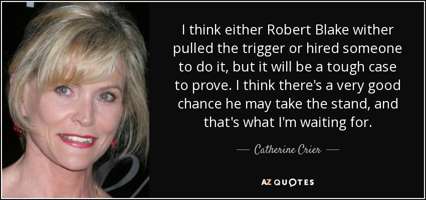 I think either Robert Blake wither pulled the trigger or hired someone to do it, but it will be a tough case to prove. I think there's a very good chance he may take the stand, and that's what I'm waiting for. - Catherine Crier