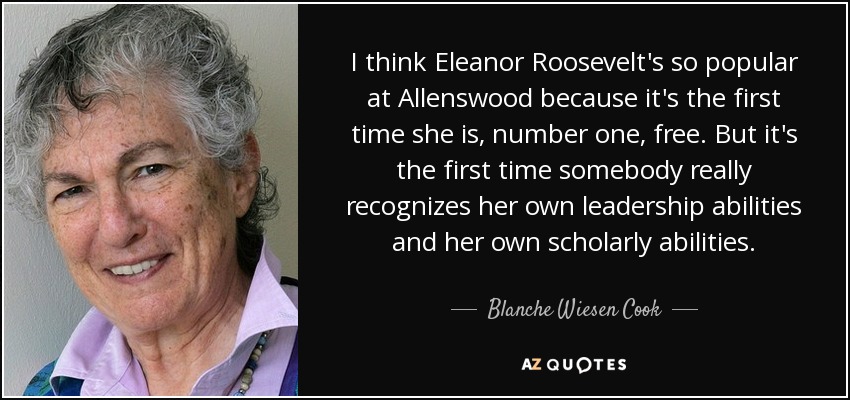 I think Eleanor Roosevelt's so popular at Allenswood because it's the first time she is, number one, free. But it's the first time somebody really recognizes her own leadership abilities and her own scholarly abilities. - Blanche Wiesen Cook
