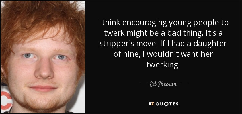 I think encouraging young people to twerk might be a bad thing. It's a stripper's move. If I had a daughter of nine, I wouldn't want her twerking. - Ed Sheeran