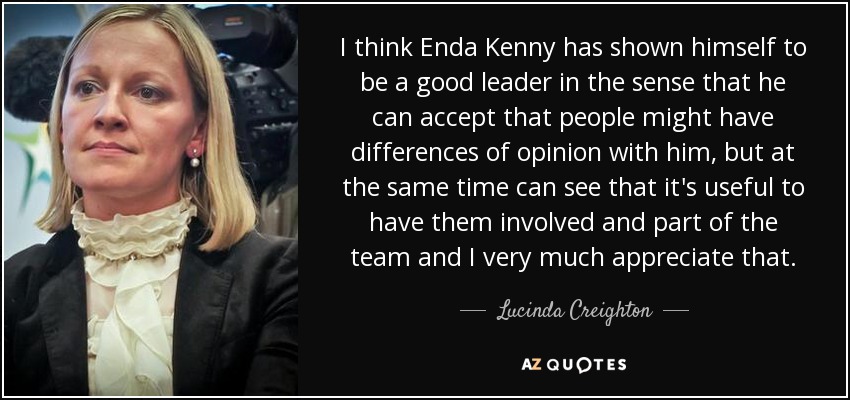 I think Enda Kenny has shown himself to be a good leader in the sense that he can accept that people might have differences of opinion with him, but at the same time can see that it's useful to have them involved and part of the team and I very much appreciate that. - Lucinda Creighton