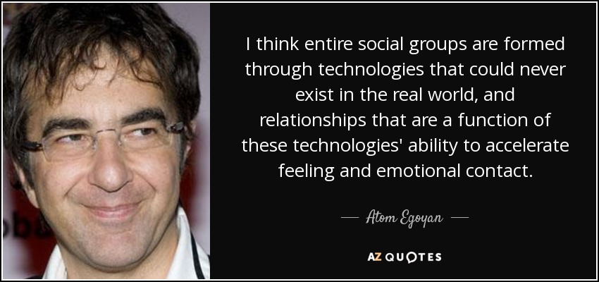 I think entire social groups are formed through technologies that could never exist in the real world, and relationships that are a function of these technologies' ability to accelerate feeling and emotional contact. - Atom Egoyan