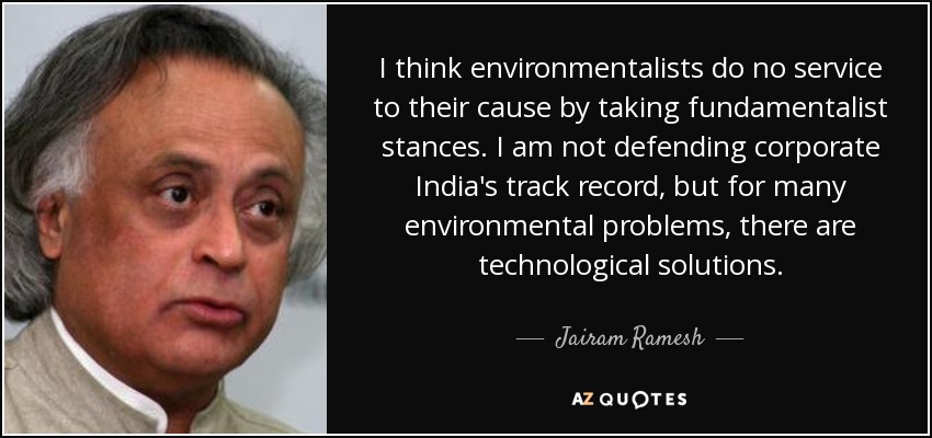 I think environmentalists do no service to their cause by taking fundamentalist stances. I am not defending corporate India's track record, but for many environmental problems, there are technological solutions. - Jairam Ramesh