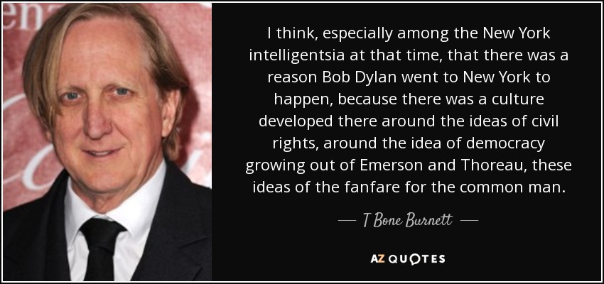 I think, especially among the New York intelligentsia at that time, that there was a reason Bob Dylan went to New York to happen, because there was a culture developed there around the ideas of civil rights, around the idea of democracy growing out of Emerson and Thoreau, these ideas of the fanfare for the common man. - T Bone Burnett