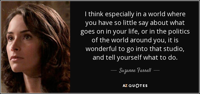 I think especially in a world where you have so little say about what goes on in your life, or in the politics of the world around you, it is wonderful to go into that studio, and tell yourself what to do. - Suzanne Farrell