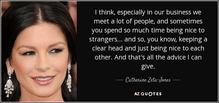 I think, especially in our business we meet a lot of people, and sometimes you spend so much time being nice to strangers... and so, you know, keeping a clear head and just being nice to each other. And that's all the advice I can give. - Catherine Zeta-Jones