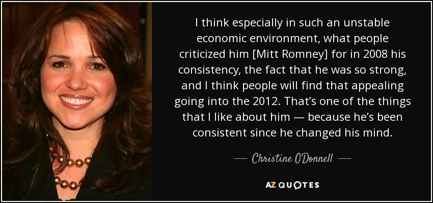 I think especially in such an unstable economic environment, what people criticized him [Mitt Romney] for in 2008 his consistency, the fact that he was so strong, and I think people will find that appealing going into the 2012. That’s one of the things that I like about him — because he’s been consistent since he changed his mind. - Christine O'Donnell