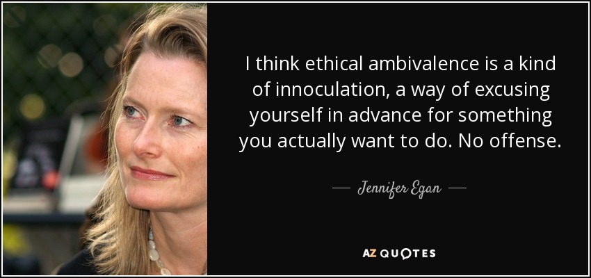 I think ethical ambivalence is a kind of innoculation, a way of excusing yourself in advance for something you actually want to do. No offense. - Jennifer Egan