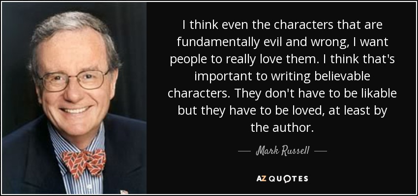 I think even the characters that are fundamentally evil and wrong, I want people to really love them. I think that's important to writing believable characters. They don't have to be likable but they have to be loved, at least by the author. - Mark Russell