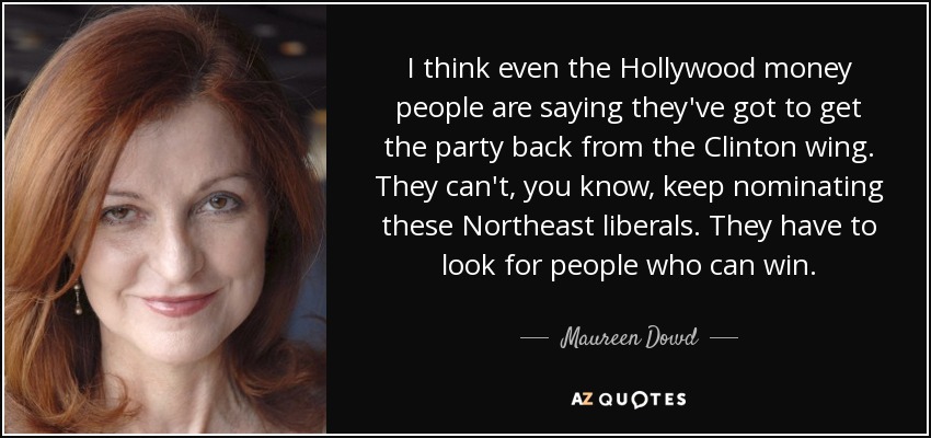 I think even the Hollywood money people are saying they've got to get the party back from the Clinton wing. They can't, you know, keep nominating these Northeast liberals. They have to look for people who can win. - Maureen Dowd