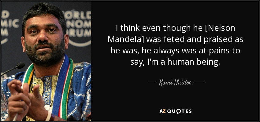 I think even though he [Nelson Mandela] was feted and praised as he was, he always was at pains to say, I'm a human being. - Kumi Naidoo