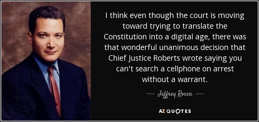 I think even though the court is moving toward trying to translate the Constitution into a digital age, there was that wonderful unanimous decision that Chief Justice Roberts wrote saying you can't search a cellphone on arrest without a warrant. - Jeffrey Rosen