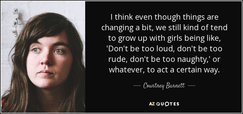 I think even though things are changing a bit, we still kind of tend to grow up with girls being like, 'Don't be too loud, don't be too rude, don't be too naughty,' or whatever, to act a certain way. - Courtney Barnett