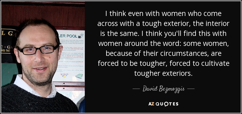 I think even with women who come across with a tough exterior, the interior is the same. I think you'll find this with women around the word: some women, because of their circumstances, are forced to be tougher, forced to cultivate tougher exteriors. - David Bezmozgis