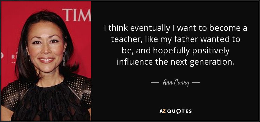 I think eventually I want to become a teacher, like my father wanted to be, and hopefully positively influence the next generation. - Ann Curry