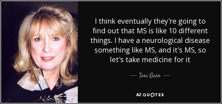 I think eventually they're going to find out that MS is like 10 different things. I have a neurological disease something like MS, and it's MS, so let's take medicine for it - Teri Garr