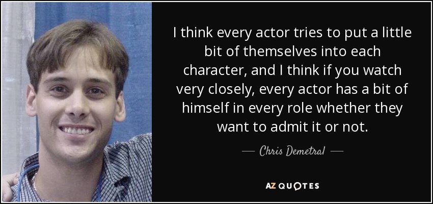 I think every actor tries to put a little bit of themselves into each character, and I think if you watch very closely, every actor has a bit of himself in every role whether they want to admit it or not. - Chris Demetral