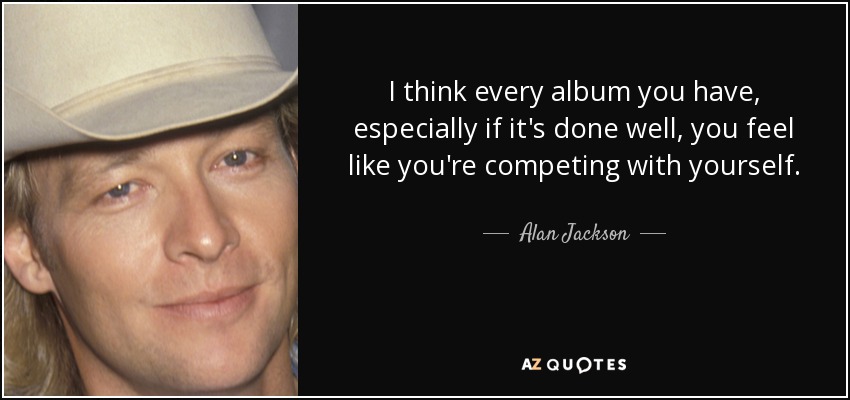 I think every album you have, especially if it's done well, you feel like you're competing with yourself. - Alan Jackson