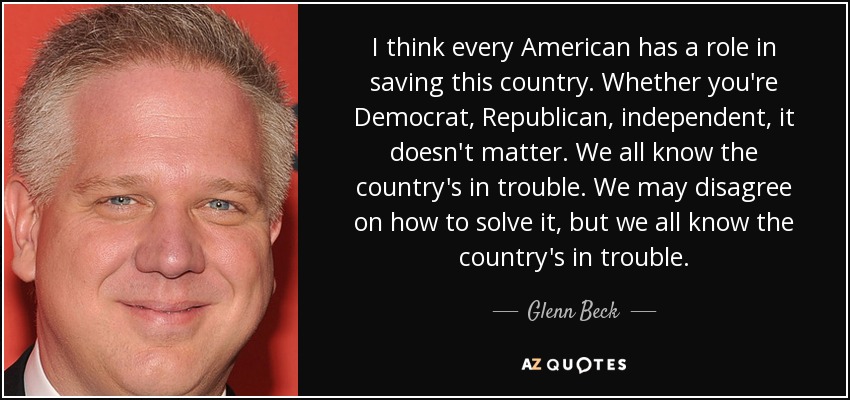I think every American has a role in saving this country. Whether you're Democrat, Republican, independent, it doesn't matter. We all know the country's in trouble. We may disagree on how to solve it, but we all know the country's in trouble. - Glenn Beck