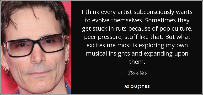 I think every artist subconsciously wants to evolve themselves. Sometimes they get stuck in ruts because of pop culture, peer pressure, stuff like that. But what excites me most is exploring my own musical insights and expanding upon them. - Steve Vai