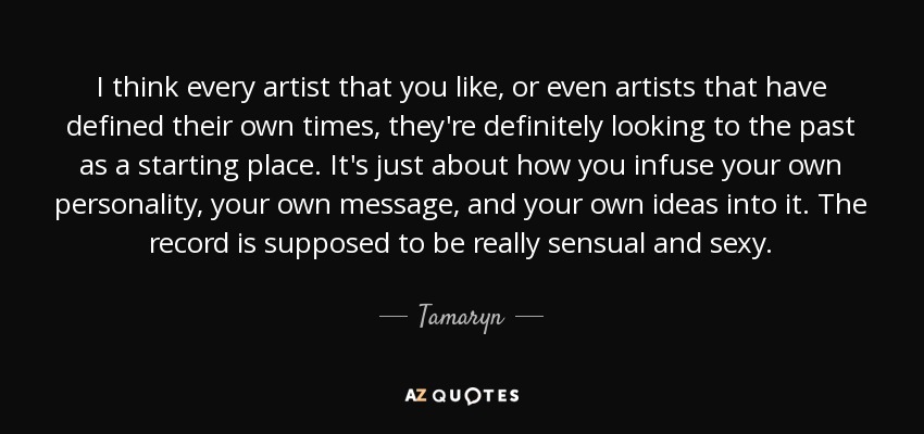 I think every artist that you like, or even artists that have defined their own times, they're definitely looking to the past as a starting place. It's just about how you infuse your own personality, your own message, and your own ideas into it. The record is supposed to be really sensual and sexy. - Tamaryn