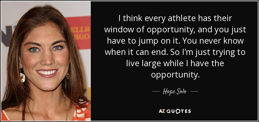 I think every athlete has their window of opportunity, and you just have to jump on it. You never know when it can end. So I'm just trying to live large while I have the opportunity. - Hope Solo