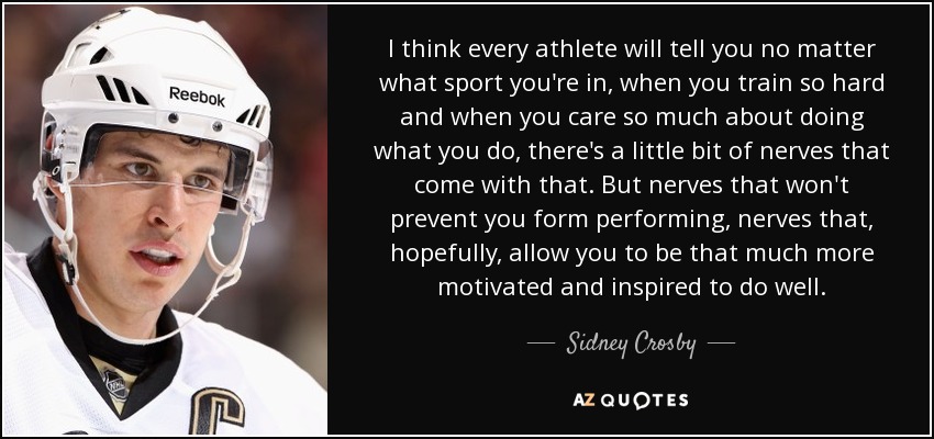 I think every athlete will tell you no matter what sport you're in, when you train so hard and when you care so much about doing what you do, there's a little bit of nerves that come with that. But nerves that won't prevent you form performing, nerves that, hopefully, allow you to be that much more motivated and inspired to do well. - Sidney Crosby