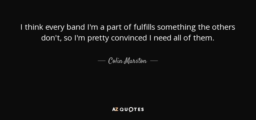I think every band I'm a part of fulfills something the others don't, so I'm pretty convinced I need all of them. - Colin Marston
