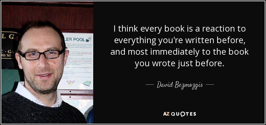 I think every book is a reaction to everything you're written before, and most immediately to the book you wrote just before. - David Bezmozgis