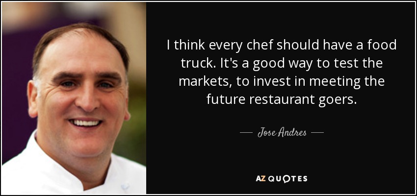 I think every chef should have a food truck. It's a good way to test the markets, to invest in meeting the future restaurant goers. - Jose Andres