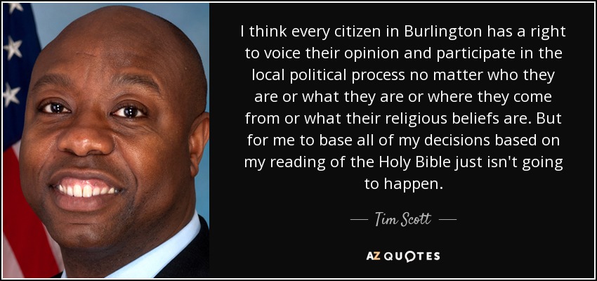 I think every citizen in Burlington has a right to voice their opinion and participate in the local political process no matter who they are or what they are or where they come from or what their religious beliefs are. But for me to base all of my decisions based on my reading of the Holy Bible just isn't going to happen. - Tim Scott