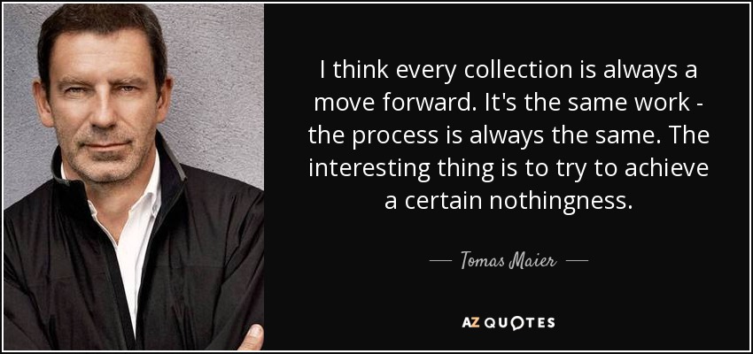 I think every collection is always a move forward. It's the same work - the process is always the same. The interesting thing is to try to achieve a certain nothingness. - Tomas Maier