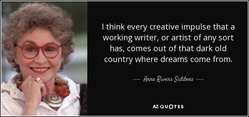 I think every creative impulse that a working writer, or artist of any sort has, comes out of that dark old country where dreams come from. - Anne Rivers Siddons