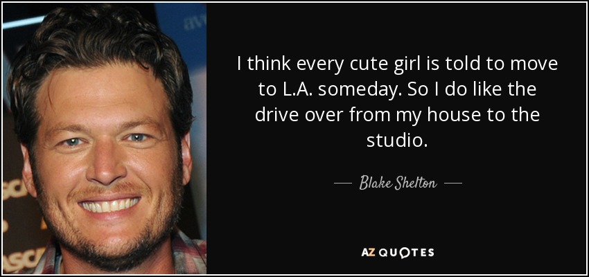 I think every cute girl is told to move to L.A. someday. So I do like the drive over from my house to the studio. - Blake Shelton