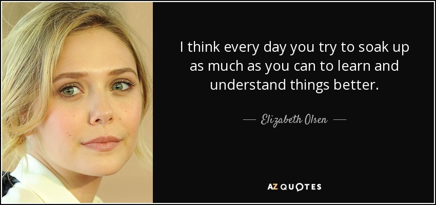 I think every day you try to soak up as much as you can to learn and understand things better. - Elizabeth Olsen