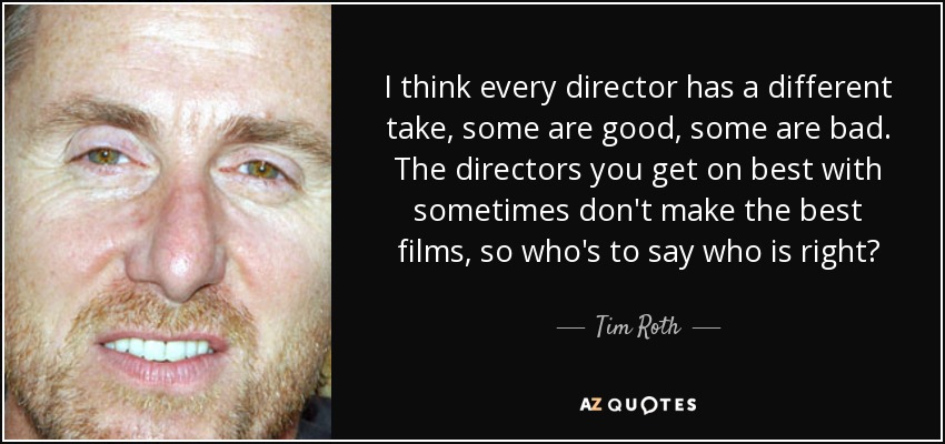 I think every director has a different take, some are good, some are bad. The directors you get on best with sometimes don't make the best films, so who's to say who is right? - Tim Roth