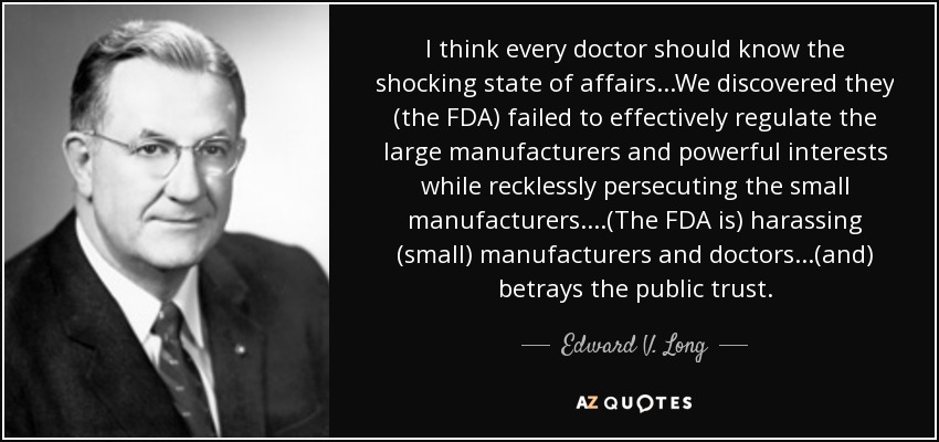 I think every doctor should know the shocking state of affairs...We discovered they (the FDA) failed to effectively regulate the large manufacturers and powerful interests while recklessly persecuting the small manufacturers. ...(The FDA is) harassing (small) manufacturers and doctors...(and) betrays the public trust. - Edward V. Long