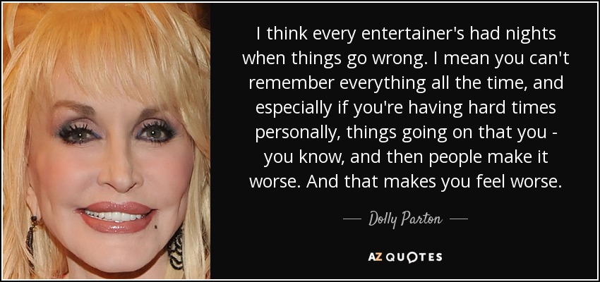 I think every entertainer's had nights when things go wrong. I mean you can't remember everything all the time, and especially if you're having hard times personally, things going on that you - you know, and then people make it worse. And that makes you feel worse. - Dolly Parton