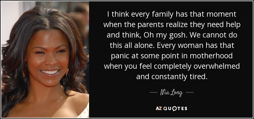 I think every family has that moment when the parents realize they need help and think, Oh my gosh. We cannot do this all alone. Every woman has that panic at some point in motherhood when you feel completely overwhelmed and constantly tired. - Nia Long