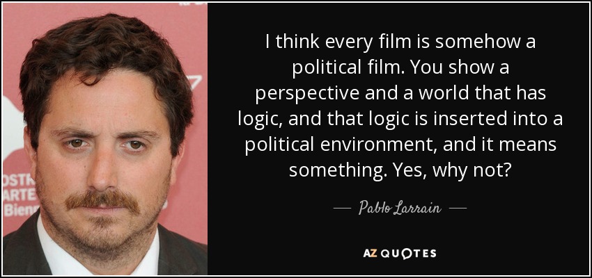 I think every film is somehow a political film. You show a perspective and a world that has logic, and that logic is inserted into a political environment, and it means something. Yes, why not? - Pablo Larrain