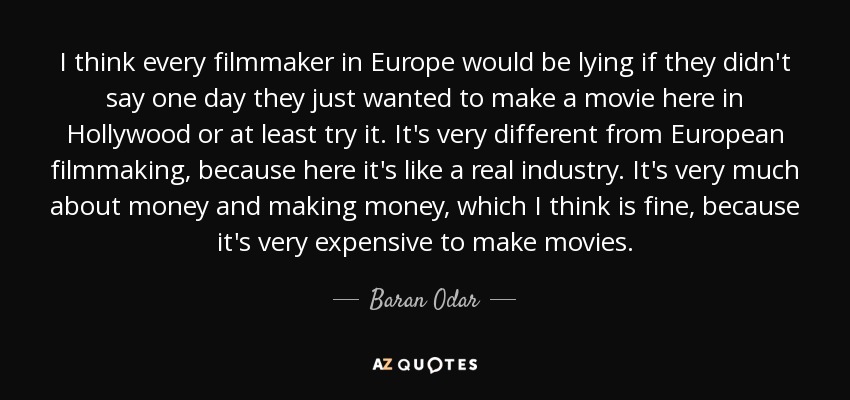 I think every filmmaker in Europe would be lying if they didn't say one day they just wanted to make a movie here in Hollywood or at least try it. It's very different from European filmmaking, because here it's like a real industry. It's very much about money and making money, which I think is fine, because it's very expensive to make movies. - Baran Odar